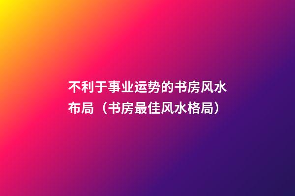 不利于事业运势的书房风水布局（书房最佳风水格局）