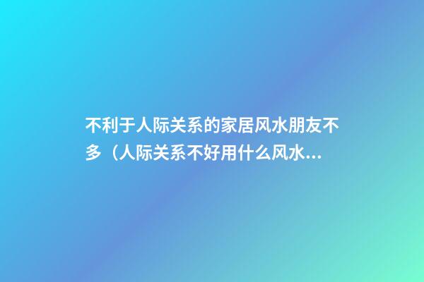 不利于人际关系的家居风水朋友不多（人际关系不好用什么风水办法）