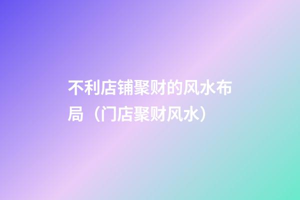 不利店铺聚财的风水布局（门店聚财风水）