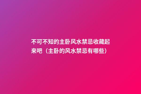 不可不知的主卧风水禁忌收藏起来吧（主卧的风水禁忌有哪些）