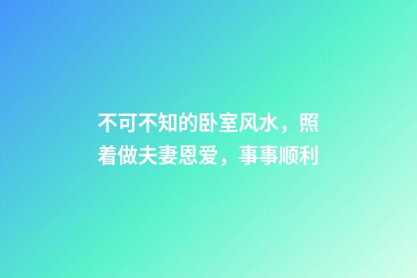不可不知的卧室风水，照着做夫妻恩爱，事事顺利