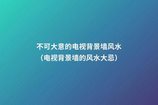 不可大意的电视背景墙风水（电视背景墙的风水大忌）