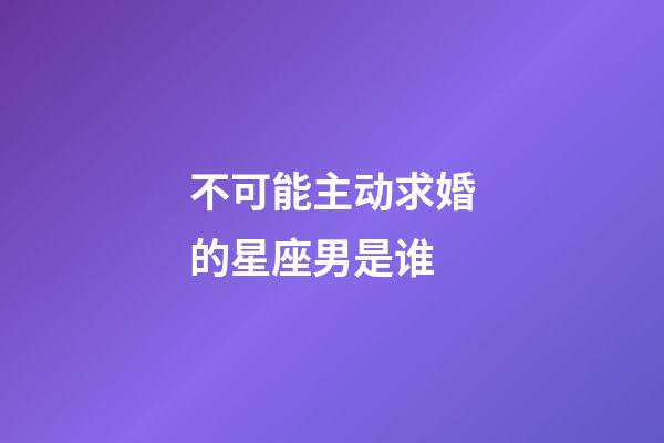 不可能主动求婚的星座男是谁-第1张-星座运势-玄机派