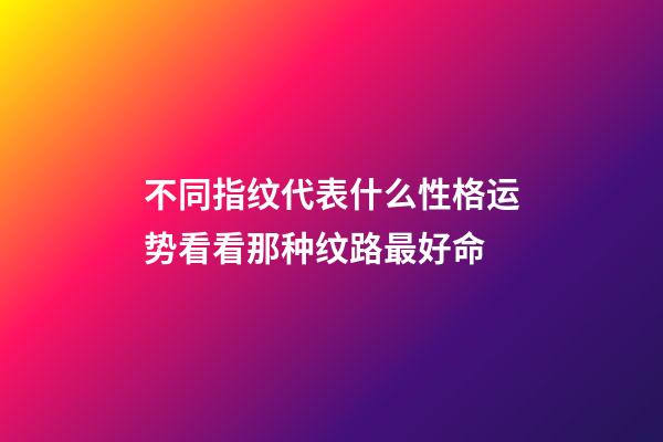 不同指纹代表什么性格运势?看看那种纹路最好命