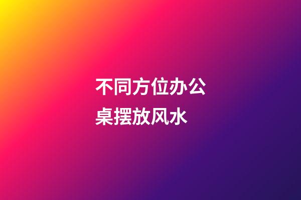 不同方位办公桌摆放风水