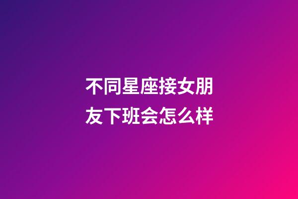 不同星座接女朋友下班会怎么样-第1张-星座运势-玄机派