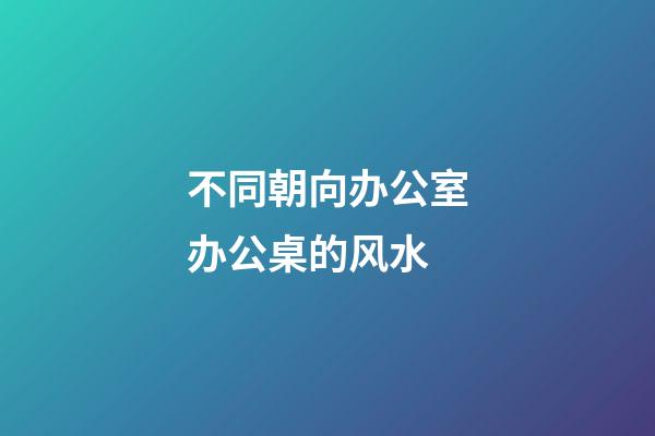 不同朝向办公室办公桌的风水
