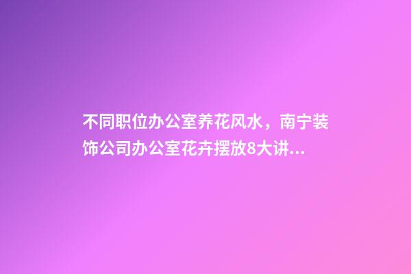 不同职位办公室养花风水，南宁装饰公司办公室花卉摆放8大讲究！