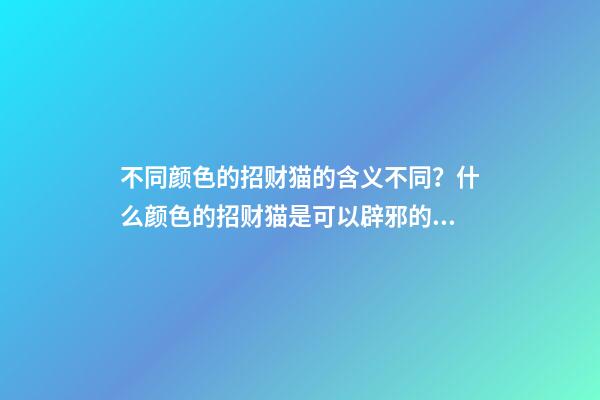不同颜色的招财猫的含义不同？什么颜色的招财猫是可以辟邪的？