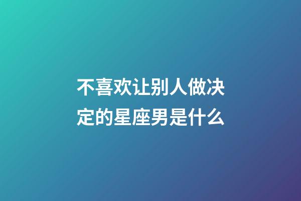 不喜欢让别人做决定的星座男是什么-第1张-星座运势-玄机派