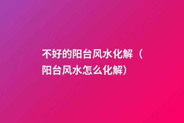 不好的阳台风水化解（阳台风水怎么化解）