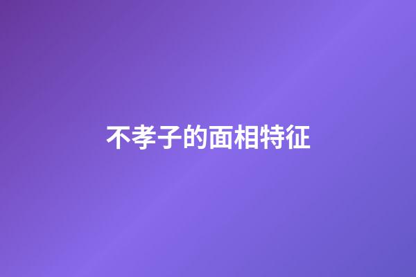 不孝子的面相特征
