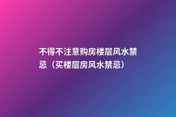 不得不注意购房楼层风水禁忌（买楼层房风水禁忌）