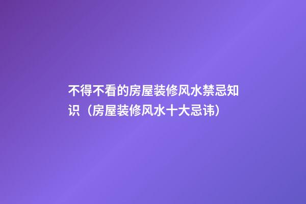 不得不看的房屋装修风水禁忌知识（房屋装修风水十大忌讳）