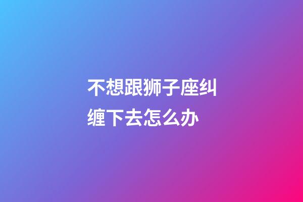 不想跟狮子座纠缠下去怎么办-第1张-星座运势-玄机派