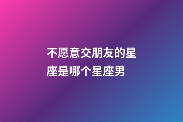 不愿意交朋友的星座是哪个星座男-第1张-星座运势-玄机派
