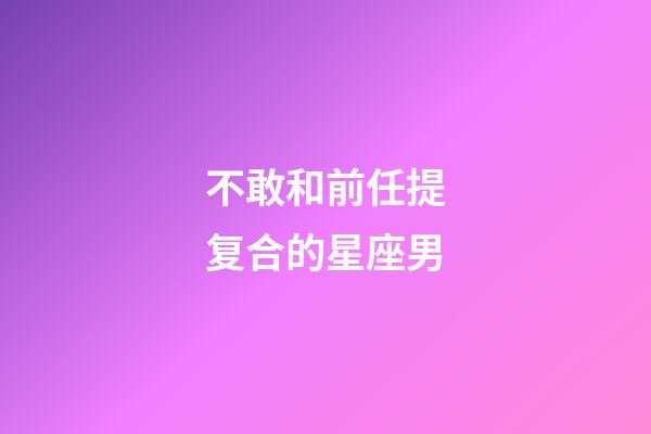 不敢和前任提复合的星座男-第1张-星座运势-玄机派