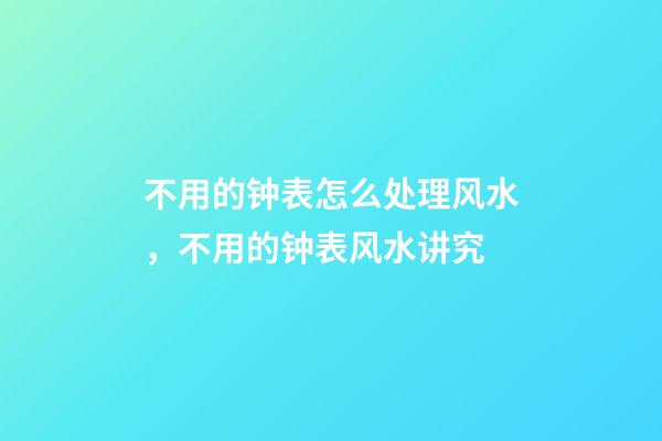 不用的钟表怎么处理风水，不用的钟表风水讲究