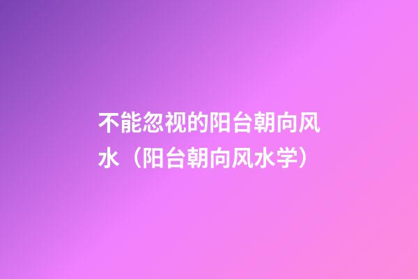 不能忽视的阳台朝向风水（阳台朝向风水学）