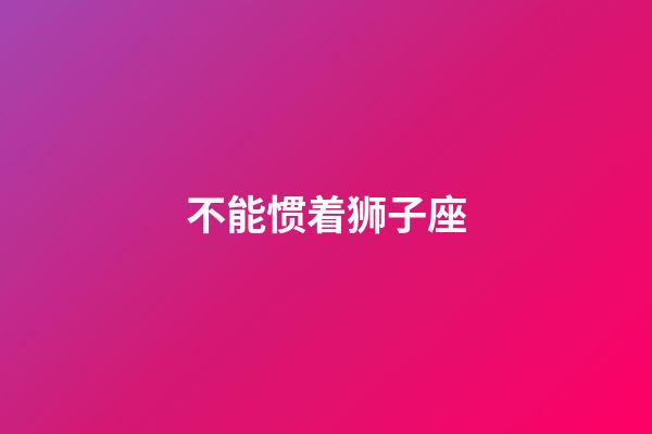 不能惯着狮子座-第1张-星座运势-玄机派