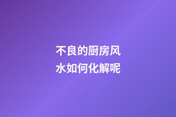 不良的厨房风水如何化解呢