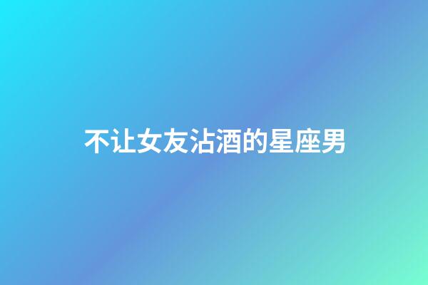 不让女友沾酒的星座男-第1张-星座运势-玄机派