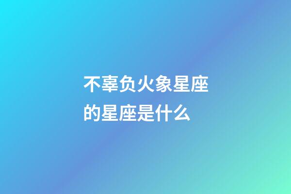 不辜负火象星座的星座是什么-第1张-星座运势-玄机派