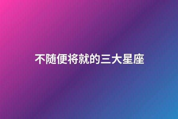 不随便将就的三大星座-第1张-星座运势-玄机派