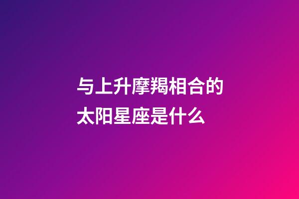 与上升摩羯相合的太阳星座是什么-第1张-星座运势-玄机派