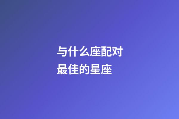 与什么座配对最佳的星座-第1张-星座运势-玄机派