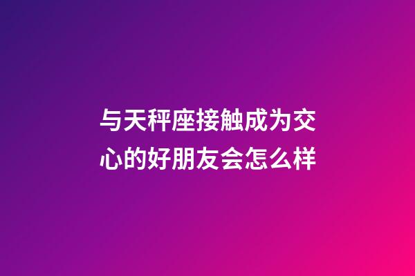与天秤座接触成为交心的好朋友会怎么样-第1张-星座运势-玄机派