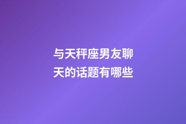 与天秤座男友聊天的话题有哪些-第1张-星座运势-玄机派