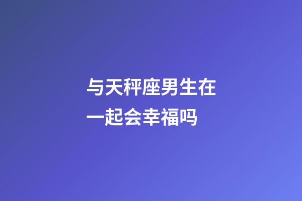 与天秤座男生在一起会幸福吗-第1张-星座运势-玄机派