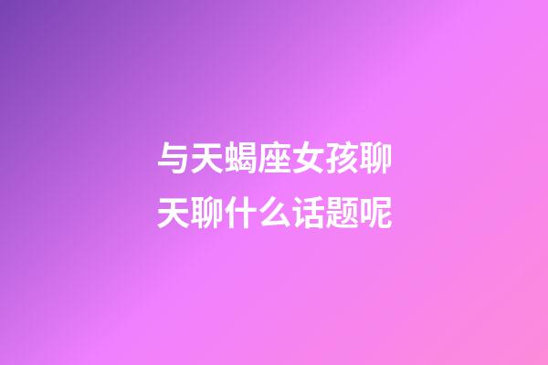 与天蝎座女孩聊天聊什么话题呢-第1张-星座运势-玄机派