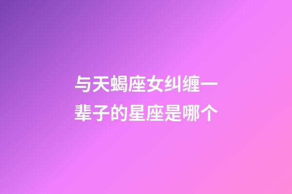 与天蝎座女纠缠一辈子的星座是哪个-第1张-星座运势-玄机派