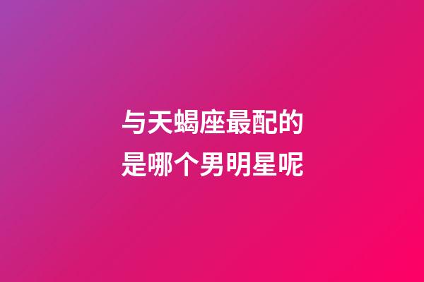 与天蝎座最配的是哪个男明星呢-第1张-星座运势-玄机派