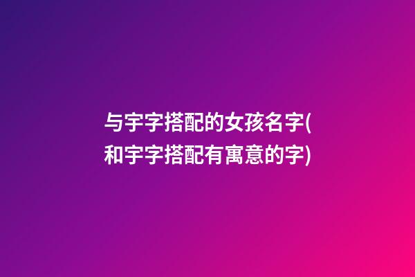 与宇字搭配的女孩名字(和宇字搭配有寓意的字)