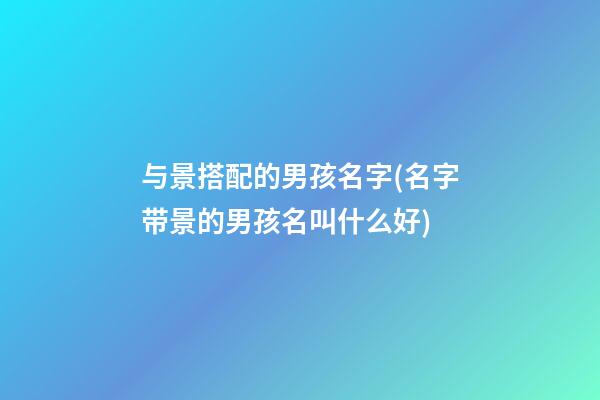 与景搭配的男孩名字(名字带景的男孩名叫什么好)