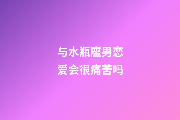 与水瓶座男恋爱会很痛苦吗-第1张-星座运势-玄机派
