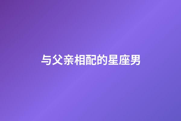 与父亲相配的星座男-第1张-星座运势-玄机派