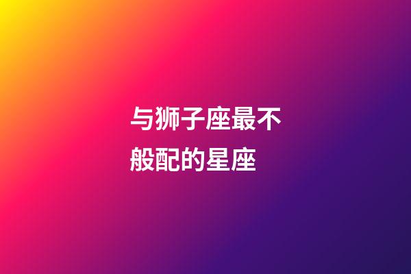 与狮子座最不般配的星座-第1张-星座运势-玄机派