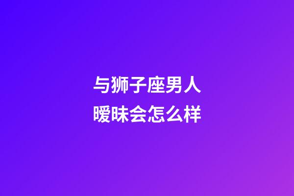 与狮子座男人暧昧会怎么样-第1张-星座运势-玄机派