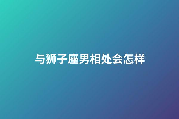 与狮子座男相处会怎样-第1张-星座运势-玄机派