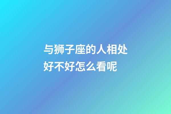 与狮子座的人相处好不好怎么看呢-第1张-星座运势-玄机派