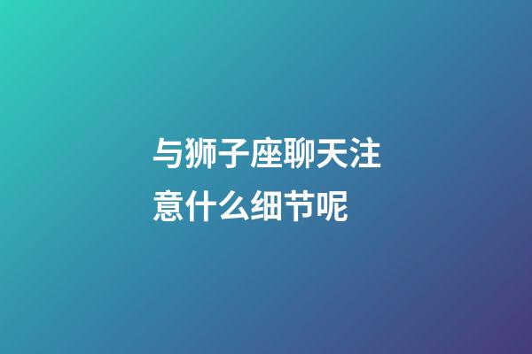 与狮子座聊天注意什么细节呢-第1张-星座运势-玄机派