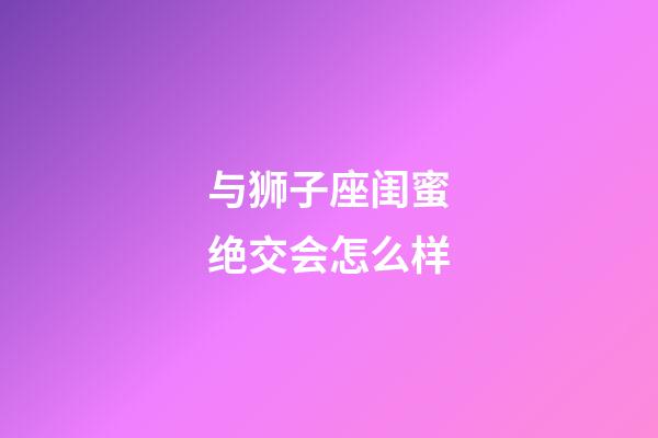 与狮子座闺蜜绝交会怎么样-第1张-星座运势-玄机派