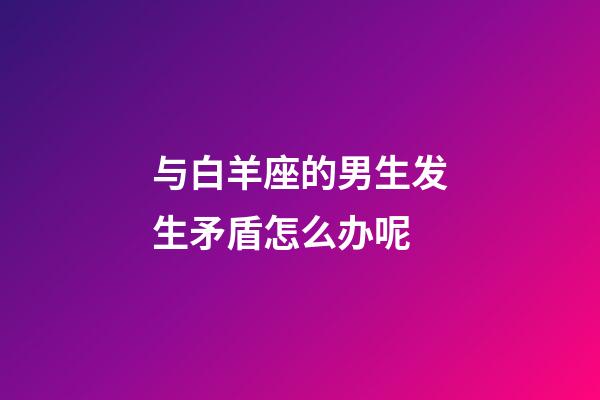 与白羊座的男生发生矛盾怎么办呢-第1张-星座运势-玄机派