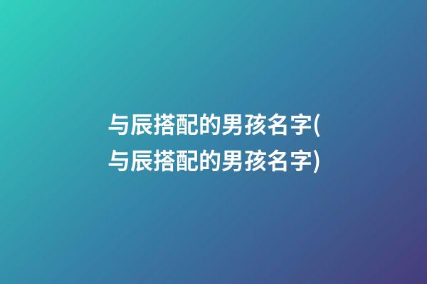 与辰搭配的男孩名字(与辰搭配的男孩名字)