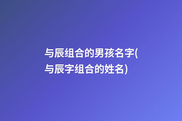 与辰组合的男孩名字(与辰字组合的姓名)