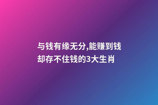 与钱有缘无分,能赚到钱却存不住钱的3大生肖-第1张-观点-玄机派
